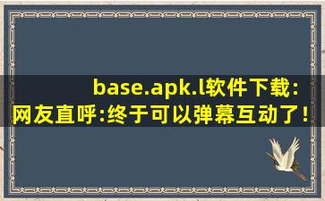 base.apk.l软件下载:网友直呼:终于可以弹幕互动了！,baseapk软件下载免费