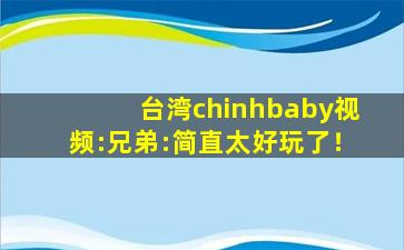 台湾chinhbaby视频:兄弟:简直太好玩了！