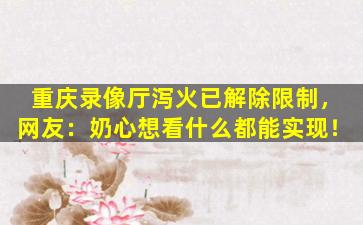 重庆录像厅泻火已解除限制，网友：奶心想看什么都能实现！